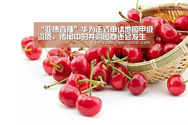 “亚博直播”华为正式申请地图甲级资质,传闻中的并购图商还会发生吗?(图1) 亚博APP