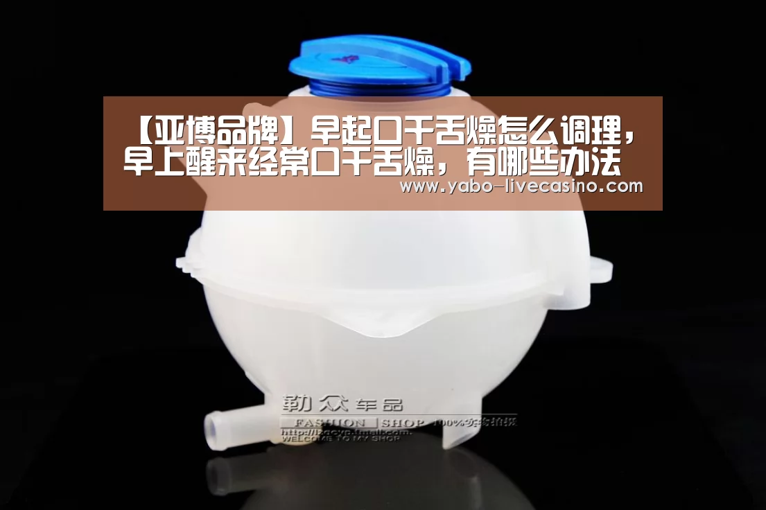【亚博品牌】早起口干舌燥怎么调理,早上醒来经常口干舌燥,有哪些办法调理身体(图2) 亚博直播